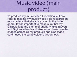 Music video (main
product)
To produce my music video I used final cut pro.
Prior to making my music video I did research on
music videos that already existed in the indie
genre. It was important to make sure that my
Digipak fitted the theme of ancillary texts (advert
and Digipak advert) and vise versa. I used similar
images across all my products and also made
sure I used the same colour’s throughout.
 