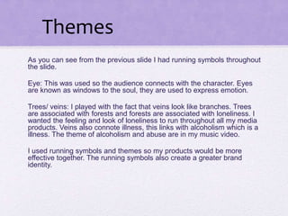As you can see from the previous slide I had running symbols throughout
the slide.
Eye: This was used so the audience connects with the character. Eyes
are known as windows to the soul, they are used to express emotion.
Trees/ veins: I played with the fact that veins look like branches. Trees
are associated with forests and forests are associated with loneliness. I
wanted the feeling and look of loneliness to run throughout all my media
products. Veins also connote illness, this links with alcoholism which is a
illness. The theme of alcoholism and abuse are in my music video.
I used running symbols and themes so my products would be more
effective together. The running symbols also create a greater brand
identity.
Themes
 