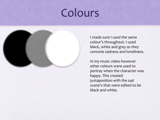 Colours
I made sure I used the same
colour’s throughout. I used
black, white and grey as they
connote sadness and loneliness.
In my music video however
other col0urs were used to
portray when the character was
happy. This created
juxtaposition with the sad
scene's that were edited to be
black and white.
 