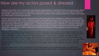 How are my actors posed & dressed
I believe that both of my characters are dressed appropriately to represent their social groupings. When
choosing the costumes for my characters I researched other horror movies that have typical outfits for
the specific ages featured in my film. In my research I looked for the representation of colour and based
my characters costumes around this.
The first social grouping we are introduced to is the young girl. She is dressed in a pink and black fluffy
onesie with her hair down. This conforms to other young girls her age as they tend to be associated with
pink and soft things. The young character behaves as any other normal young child would; playing with
her doll, being mischievous, giggling etc… I chose all of these specific behaviours, costumes and props
to conform to a general stereotype of a young girl not only in a horror movie but in real life as well. By
doing this it allowed any older audiences to connect to the film if they happen to have a young
daughter themselves.
The second social grouping represented in my film opening is more suited to the target audience. The
older sister plays a character of 19 years old which just falls outside the bracket however people aged
19 are still likely to watch a horror film. She is dressed in a casual T-shirt, cardigan and jeans. Most
teenagers where this style nowadays and therefore it is a good representation of the generation. The
older sister behaves in a way in which most 19 year old females would. She looks after her younger sister
in a loving and caring way as the parents are clearly out for the night. I believe that this is a good
representation of this generation as people with younger siblings will be able to connect with the
character.
Overall I believe that I have conformed to the stereotypes of the particular ages in my film and I
believe that when watching my film the target audience will be able to connect with the characters.
 