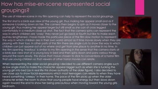 How has mise-en-scene represented social
groupings?
The use of mise-en-scene in my film opening can help to represent the social groupings.
The first shot is a birds eye view of the young girl, thus making her appear small and as if
someone is looking down on her. The camera then begins to spin as it moves closer to the
young girl, thus making her appear larger but still small as she can sit cross legged
comfortably in a medium close up shot. The fact that the camera spins can represent the
way in which children are ‘crazy’ they never just go back or fourth but like to make each
journey lengthened. I have made this particular piece of the film slow motion to represent
the way in which children are in their own world almost as if time moves slowly when they are
playing with their toys. In other parts of the film there are single cuts to show the way in which
children can just appear out of no where and get from one place to another in no time. In
the film opening ‘Insidious’ is similar to my film opening in the sense that the camera starts at
a birds eye view shot of a young boy in bed and then spins down and pans various things
around the room slowly. This shows that I have chosen to stick to conventions of a horror film
that use young children so that viewers of other horror movies can relate.
When representing the older social grouping I decided to use different camera angles such
as low angle shots to make the character appear bigger such as when she is tucking the
young girl into bed (as in real life this shows authority of the older figure). I also decided to
use close ups to show facial expressions which most teenagers can relate to when they have
heard something ‘creepy’ in their home. The pace of the film picks up when the older
character enters the room to show that young people have energy but then slows down
again toward the end to show her being precautious when moving toward the young girls
bedroom.
 