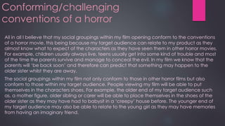 Conforming/challenging
conventions of a horror
All in all I believe that my social groupings within my film opening conform to the conventions
of a horror movie. this being because my target audience can relate to my product as they
almost know what to expect of the characters as they have seen them in other horror movies.
For example, children usually always live, teens usually get into some kind of trouble and most
of the time the parents survive and manage to conceal the evil. In my film we know that the
parents will ‘be back soon’ and therefore can predict that something may happen to the
older sister whilst they are away.
The social groupings within my film not only conform to those in other horror films but also
conform to those within my target audience. People viewing my film will be able to put
themselves in the characters shoes. For example, the older end of my target audience such
as, a mother figure, older sibling or carer will be able to place themselves in the shoes of the
older sister as they may have had to babysit in a ‘creepy’ house before. The younger end of
my target audience may also be able to relate to the young girl as they may have memories
from having an imaginary friend.
 