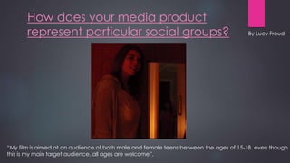 How does your media product
represent particular social groups?
“My film is aimed at an audience of both male and female teens between the ages of 15-18. even though
this is my main target audience, all ages are welcome”.
By Lucy Froud
 