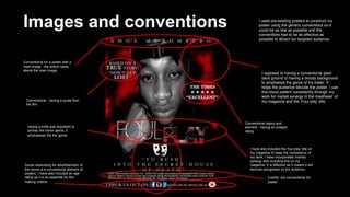 Images and conventions
Conventional for a poster with a
main image - the actors name
above the main image.
Conventional layout and
element - having an analytic
rating.
Conventional - having a quote from
the film
Social networking for advertisement of
the movie is a conventional element of
posters. I have also included an age
rating as it is an essential for film
making criteria.
Credits are conventional for
poster.
I used pre-existing posters to construct my
poster using the generic conventions so it
could be as real as possible and the
conventions had to be as effective as
possible to attract our targeted audience.
having a knife was important to
portray the horror genre, it
emphasises the the genre.
I opposed to having a conventional plain
back ground to having a bloody background
to emphasise the genre of my trailer. It
helps the audience decode the poster. I use
this blood pattern consistently through my
work for market synergy in the masthead of
my magazine and the ‘Foul play’ title.
I have also included the ‘foul play’ title on
my magazine to keep the consistency of
my work. I have incorporated markey
synergy with including this on my
magazine. It is effective as it means it will
become recognised by the audience.
 