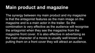 Main product and magazine
The synergy between my main product and my magazine
is that the antagonist features as the main image on the
magazine and is a main actor in the trailer. So the
combination is very effective as the audience will recognise
the antagonist when they see the magazine from the
magazine front cover. It is also effective in advertising as
the main character of a movie is usually well known so
putting them on a front cover they will attract an audience.
 