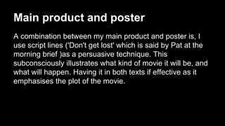 Main product and poster
A combination between my main product and poster is, I
use script lines ('Don't get lost' which is said by Pat at the
morning brief )as a persuasive technique. This
subconsciously illustrates what kind of movie it will be, and
what will happen. Having it in both texts if effective as it
emphasises the plot of the movie.
 