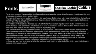 Fonts
For all of my products I have used the font Baskerville to emphasise the house style of products. I mainly used this font
for quotes and subtexts for my ancillary texts.
The main font I used for my ancillary text for my title was Kozuka Gothic mixed with Hiragino Kaku Gothic, the two fonts
worked well together although I had to change the properties of the fonts such as bold and superscript and all caps to
improve the aesthetics of the title.
The font baskerville also has a theatrical feel with a hint of professionalism in juxtaposition fits the environment of our
trailer - however it still resembles a font that would be used on real media product. Baskerville is the font used on the
titles in my main product; and the majority of text on my ancillary texts.
Prior to this decision of having the same fonts for all of my products I used fonts such as Calibri for my magazine and
Times Roman for the sub quotes/texts, my reasoning for this was when I was constructing my ancillary texts I was
solely using font elements on previous media texts how ever I didn’t think about how all of my products were going to
compliment one another. Having a variety of texts would make my work look unprofessional but for aspects like
advertising and competitions on my magazine I used the fonts Impact and Century Gothic to break up the textual
content. I also had to think about if the font was readable from the audiences perspective.
In choosing a text I had to consider whether the audience could read it or not and all of the fonts I used the texts were
readable which was important.
 