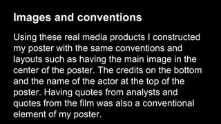Images and conventions
Using these real media products I constructed
my poster with the same conventions and
layouts such as having the main image in the
center of the poster. The credits on the bottom
and the name of the actor at the top of the
poster. Having quotes from analysts and
quotes from the film was also a conventional
element of my poster.
 