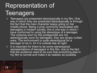 Representation of
Teenagers
 Teenagers are presented stereotypically in my film. One
way in which they are presented stereotypically is through
the fact that the main character keeps going on her
mobile phone. Being a prop commonly associated with
teenagers in modern society, this is one way in which I
have conformed to using the stereotype of a teenager.
The costume worn by the protagonists are not
stereotypically worn by teenagers, they are simply civilian
ware. The environment is quite stereotypical for a
teenager to be in, for it is outside late at night
 It is important for there to be some stereotypical
representations of teenagers in this film, due to the fact
that the audience need to be sure that everything else in
my film is normal and make it as realistic as possible.
 