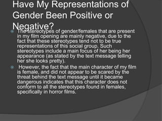 Have My Representations of
Gender Been Positive or
Negative? The stereotypes of gender/females that are present
in my film opening are mainly negative, due to the
fact that these stereotypes tend not to be true
representations of this social group. Such
stereotypes include a main focus of her being her
appearance (as stated by the text message telling
her she looks pretty).
 However, the fact that the main character of my film
is female, and did not appear to be scared by the
threat behind the text message until it became
dangerous indicates that this character does not
conform to all the stereotypes found in females,
specifically in horror films.
 