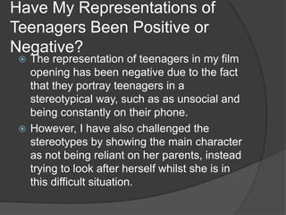 Have My Representations of
Teenagers Been Positive or
Negative?
 The representation of teenagers in my film
opening has been negative due to the fact
that they portray teenagers in a
stereotypical way, such as as unsocial and
being constantly on their phone.
 However, I have also challenged the
stereotypes by showing the main character
as not being reliant on her parents, instead
trying to look after herself whilst she is in
this difficult situation.
 