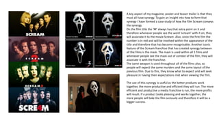 A key aspect of my magazine, poster and teaser trailer is that they
must all have synergy. To gain an insight into how to form that
synergy I have formed a case study of how the film Scream conveys
the synergy.
On the film title the ‘M’ always has that extra point on it and
therefore whenever people see the word ‘scream’ with it on, they
will associate it to the movie Scream. Also, since the first film the
number is in red and will be involved within the appearance of the
title and therefore that has become recognisable. Another iconic
feature of the Scream franchise that has created synergy between
all the films is the mask. The mask is used within all 5 films and
whenever people see the mask out of context of the film, they will
associate it with the franchise.
The same weapon is used throughout all of the films also, so
people will expect the same murders and the same layout of the
previous film. Due to this, they know what to expect and will seek
pleasure in having their expectations met when viewing the film.
The use of this synergy is useful as the better products work
together, the more productive and efficient they will run. The more
efficient and productive a media franchise is run, the more profits
will result. If a product looks pleasing and works together, the
more people will take the film seriously and therefore it will be a
bigger success.
 