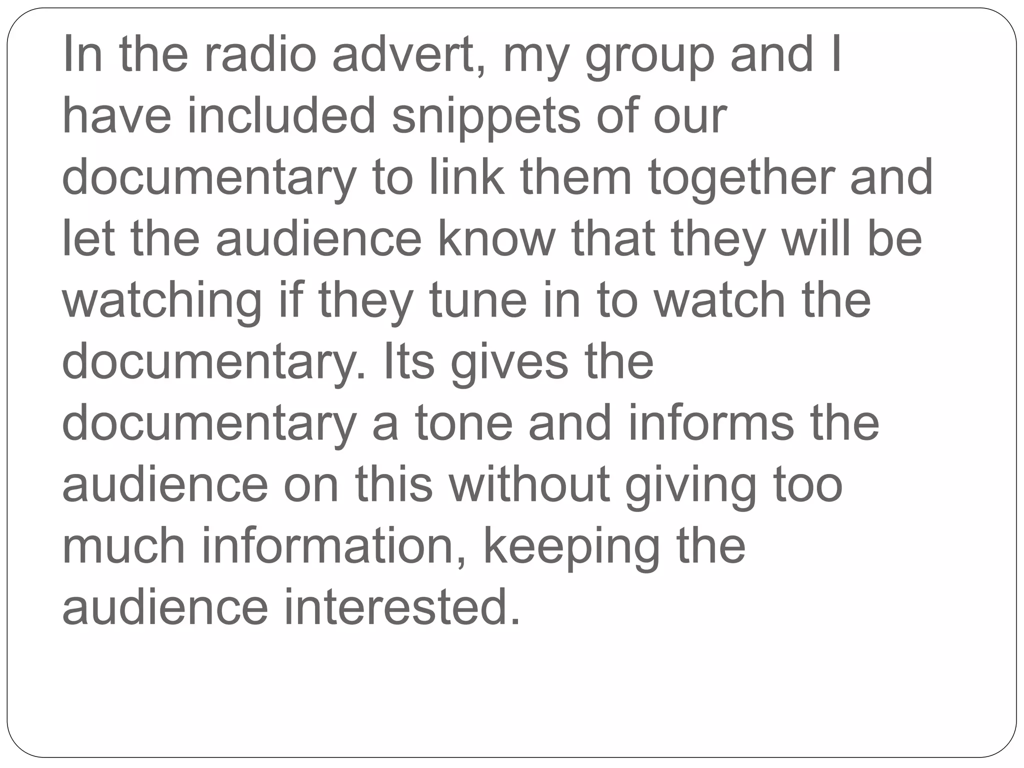 In the radio advert, my group and I
have included snippets of our
documentary to link them together and
let the audience know that they will be
watching if they tune in to watch the
documentary. Its gives the
documentary a tone and informs the
audience on this without giving too
much information, keeping the
audience interested.
 