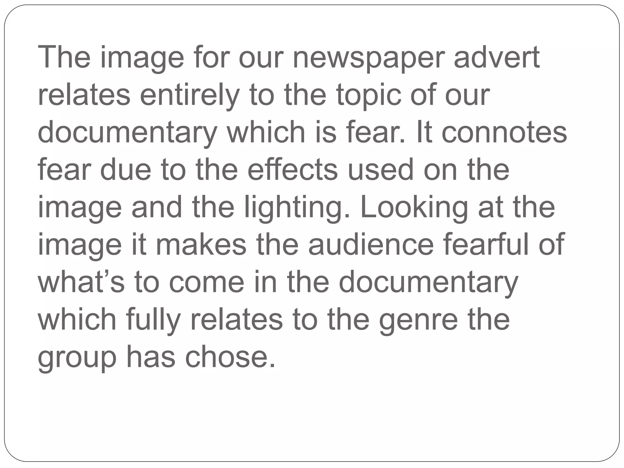 The image for our newspaper advert
relates entirely to the topic of our
documentary which is fear. It connotes
fear due to the effects used on the
image and the lighting. Looking at the
image it makes the audience fearful of
what’s to come in the documentary
which fully relates to the genre the
group has chose.
 