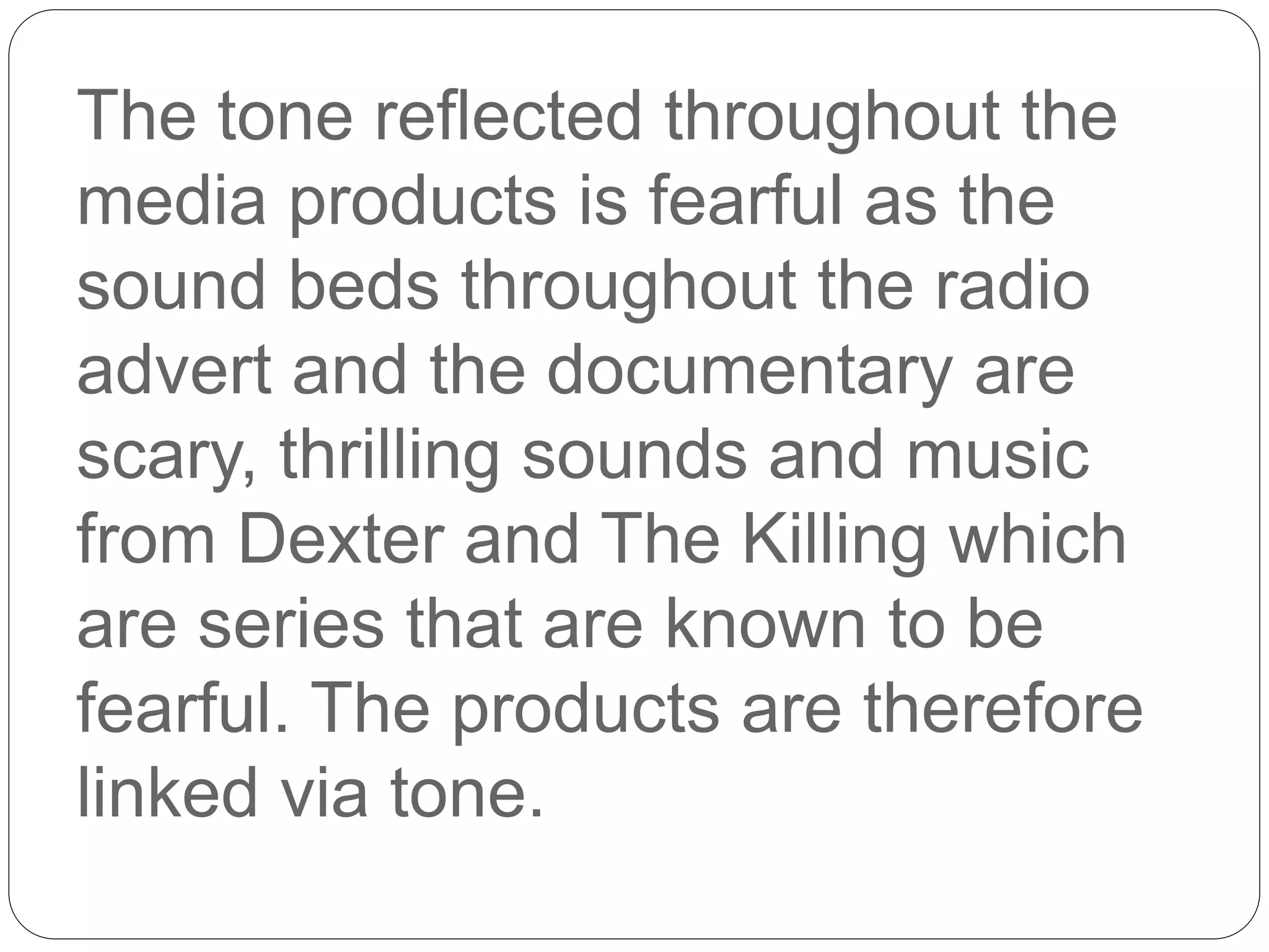The tone reflected throughout the
media products is fearful as the
sound beds throughout the radio
advert and the documentary are
scary, thrilling sounds and music
from Dexter and The Killing which
are series that are known to be
fearful. The products are therefore
linked via tone.
 