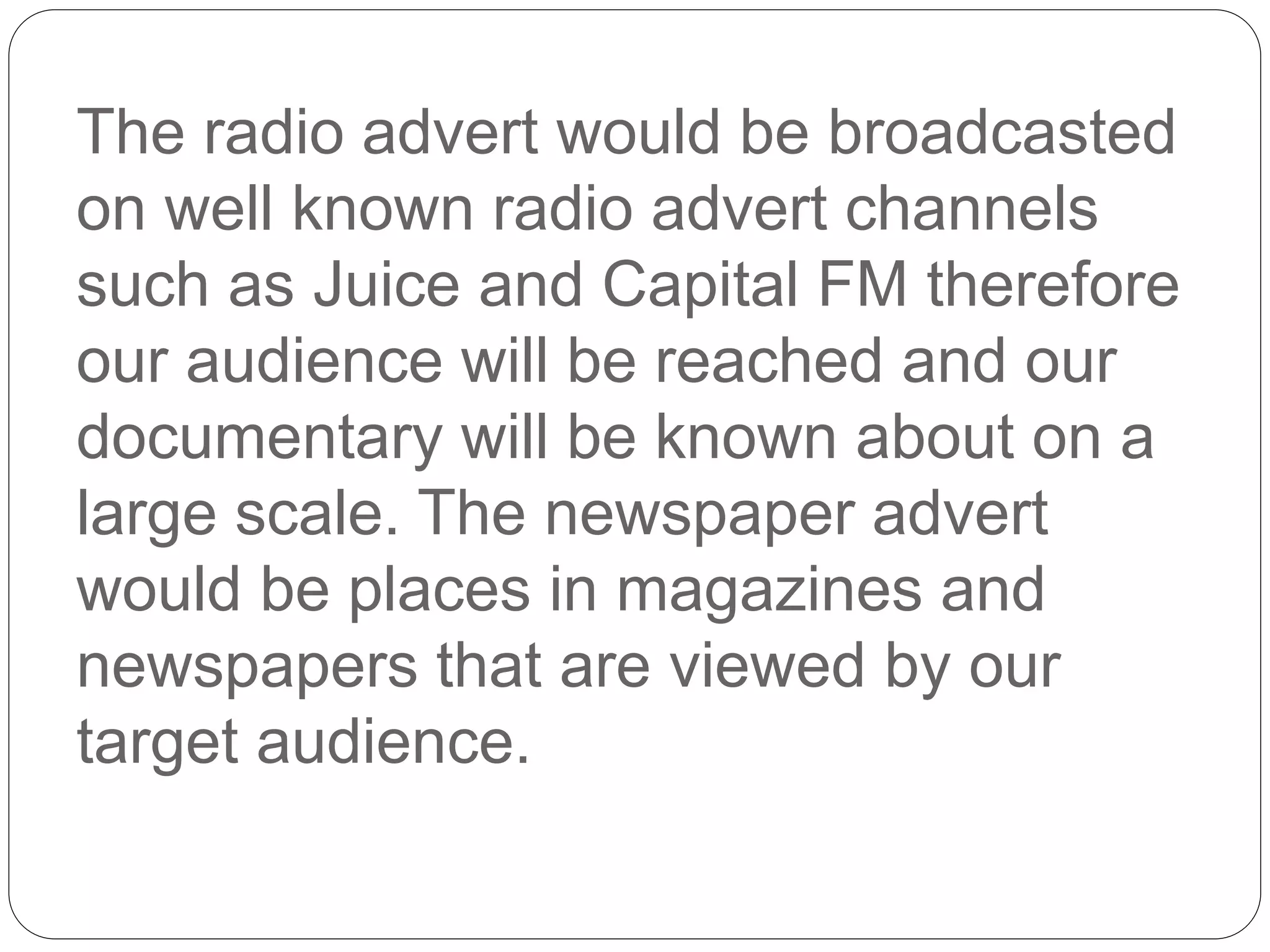 The radio advert would be broadcasted
on well known radio advert channels
such as Juice and Capital FM therefore
our audience will be reached and our
documentary will be known about on a
large scale. The newspaper advert
would be places in magazines and
newspapers that are viewed by our
target audience.
 