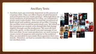 Ancillary Texts
• Ancillary texts are extremely important in the process of
creating a film. They can effect means of advertisement
and promotion for you media product. Although there are
many mediums of promotion for a film, we completed a
poster and a radio trailer. This covered the promotion of
both visual and auditory elements of our film. Creating
the ancillary texts would be particularly easy. We relied on
the treatment we created, even though this did change
slightly through-out the production. We were all clear
about the genre, so the overall tone and message of our
film was clear. In our main production, we were trying to
create a tone of suspense and surprise to the audience.
Also, we intended to even make them question their own
morals. Therefore, we had to consider this when creating
our ancillary texts.
 