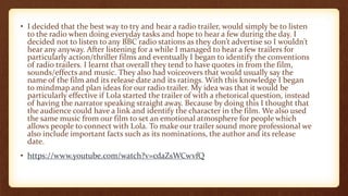 • I decided that the best way to try and hear a radio trailer, would simply be to listen
to the radio when doing everyday tasks and hope to hear a few during the day. I
decided not to listen to any BBC radio stations as they don’t advertise so I wouldn’t
hear any anyway. After listening for a while I managed to hear a few trailers for
particularly action/thriller films and eventually I began to identify the conventions
of radio trailers. I learnt that overall they tend to have quotes in from the film,
sounds/effects and music. They also had voiceovers that would usually say the
name of the film and its release date and its ratings. With this knowledge I began
to mindmap and plan ideas for our radio trailer. My idea was that it would be
particularly effective if Lola started the trailer of with a rhetorical question, instead
of having the narrator speaking straight away. Because by doing this I thought that
the audience could have a link and identify the character in the film. We also used
the same music from our film to set an emotional atmosphere for people which
allows people to connect with Lola. To make our trailer sound more professional we
also include important facts such as its nominations, the author and its release
date.
• https://www.youtube.com/watch?v=cdaZsWCwvfQ
 