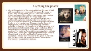 • I looked at posters of the same genre and decided to look
at features that they commonly included. I wanted to
have a base for my initial idea so I took into account
things such as the type of font, commonly used colours
and subconscious images. If I could find basic
conventions that are used I would be able to create a
sufficient base for my initial poster idea. Posters are a
particularly effective form of promotion as they increase
the form of presentations. They can also be shown in
many places such as buses, town centres, cinemas,
galleries, online etc. the broadness of where you can post
them can conclude in enticing a larger audience. This is
because posters aren’t just in places for a certain target
audience, by putting them out in every day places such as
cinemas or a bus stop it allows people to tell one another
about it so it generally builds an attraction and an
audience. I believe that because of the genre of our film
and the age certificate we can pull more attraction so
therefore we can put more posters.
Creating the poster
 