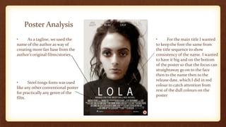 Poster Analysis
• Steel tongs fonts was used
like any other conventional poster
for practically any genre of the
film.
• As a tagline, we used the
name of the author as way of
creating more fan base from the
author’s original films/stories.
• For the main title I wanted
to keep the font the same from
the title sequence to show
consistency of the name. I wanted
to have it big and on the bottom
of the poster so that the focus can
straightaway go on to the face
then to the name then to the
release date, which I did in red
colour to catch attention from
rest of the dull colours on the
poster
 