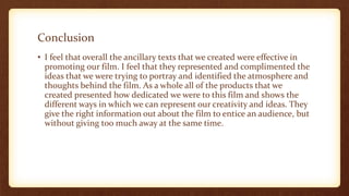 Conclusion
• I feel that overall the ancillary texts that we created were effective in
promoting our film. I feel that they represented and complimented the
ideas that we were trying to portray and identified the atmosphere and
thoughts behind the film. As a whole all of the products that we
created presented how dedicated we were to this film and shows the
different ways in which we can represent our creativity and ideas. They
give the right information out about the film to entice an audience, but
without giving too much away at the same time.
 
