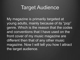 Target Audience
My magazine is primarily targeted at
young adults, mainly because of its “pop”
genre. Which is the reason that the codes
and conventions that I have used on the
front cover of my music magazine are
different then that of any other music
magazine. Now I will tell you how I attract
the target audience.
 