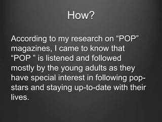 How?
According to my research on “POP”
magazines, I came to know that
“POP ” is listened and followed
mostly by the young adults as they
have special interest in following pop-
stars and staying up-to-date with their
lives.
 