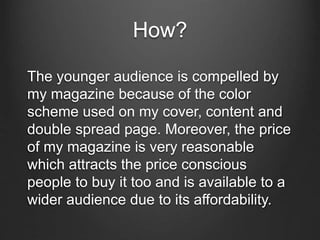 How?
The younger audience is compelled by
my magazine because of the color
scheme used on my cover, content and
double spread page. Moreover, the price
of my magazine is very reasonable
which attracts the price conscious
people to buy it too and is available to a
wider audience due to its affordability.
 