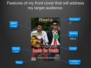 Features of my front cover that will address
my target audience.
Masthea
d.
Specia
l
Offers.
Quote
Further
Information
Cover
Line
Main
Image
Price
 