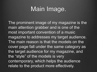Main Image.
The prominent image of my magazine is the
main attention grabber and is one of the
most important convention of a music
magazine to addresses my target audience.
The main reason is that the models on the
cover page fall under the same category as
the target audience for my magazine, and
the “style” of the models is very
contemporary, which helps the audience
relate to the product more effectively.
 