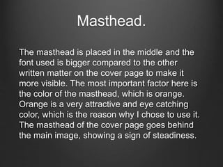Masthead.
The masthead is placed in the middle and the
font used is bigger compared to the other
written matter on the cover page to make it
more visible. The most important factor here is
the color of the masthead, which is orange.
Orange is a very attractive and eye catching
color, which is the reason why I chose to use it.
The masthead of the cover page goes behind
the main image, showing a sign of steadiness.
 