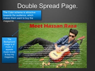 Double Spread Page.
The Color scheme is attractive
towards the audience, which
makes them want to buy the
magazine.
The
Background
image is of
music, it
appeals
music lovers
to buy my
magazine.
 