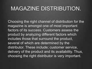 MAGAZINE DISTRIBUTION.
Choosing the right channel of distribution for the
magazine is amongst one of most important
factors of its success. Customers assess the
product by analyzing different factors which
includes those that surround the product,
several of which are determined by the
distributor. These include; customer service,
delivery of the product and its availability. Thus,
choosing the right distributor is very important.
 