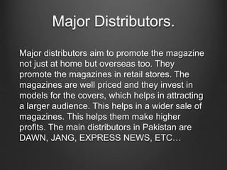 Major Distributors.
Major distributors aim to promote the magazine
not just at home but overseas too. They
promote the magazines in retail stores. The
magazines are well priced and they invest in
models for the covers, which helps in attracting
a larger audience. This helps in a wider sale of
magazines. This helps them make higher
profits. The main distributors in Pakistan are
DAWN, JANG, EXPRESS NEWS, ETC…
 