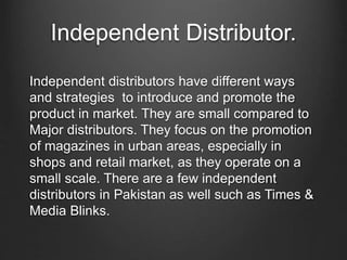 Independent Distributor.
Independent distributors have different ways
and strategies to introduce and promote the
product in market. They are small compared to
Major distributors. They focus on the promotion
of magazines in urban areas, especially in
shops and retail market, as they operate on a
small scale. There are a few independent
distributors in Pakistan as well such as Times &
Media Blinks.
 