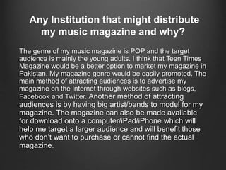 Any Institution that might distribute
my music magazine and why?
The genre of my music magazine is POP and the target
audience is mainly the young adults. I think that Teen Times
Magazine would be a better option to market my magazine in
Pakistan. My magazine genre would be easily promoted. The
main method of attracting audiences is to advertise my
magazine on the Internet through websites such as blogs,
Facebook and Twitter. Another method of attracting
audiences is by having big artist/bands to model for my
magazine. The magazine can also be made available
for download onto a computer/iPad/iPhone which will
help me target a larger audience and will benefit those
who don’t want to purchase or cannot find the actual
magazine.
 