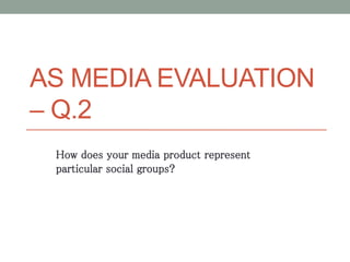 AS MEDIA EVALUATION
– Q.2
How does your media product represent
particular social groups?
 