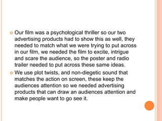  Our film was a psychological thriller so our two
advertising products had to show this as well, they
needed to match what we were trying to put across
in our film, we needed the film to excite, intrigue
and scare the audience, so the poster and radio
trailer needed to put across these same ideas.
 We use plot twists, and non-diegetic sound that
matches the action on screen, these keep the
audiences attention so we needed advertising
products that can draw an audiences attention and
make people want to go see it.
 