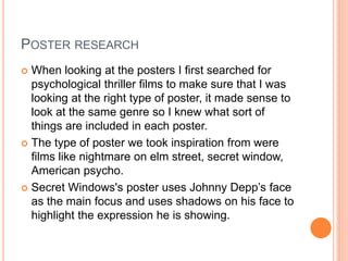 POSTER RESEARCH
 When looking at the posters I first searched for
psychological thriller films to make sure that I was
looking at the right type of poster, it made sense to
look at the same genre so I knew what sort of
things are included in each poster.
 The type of poster we took inspiration from were
films like nightmare on elm street, secret window,
American psycho.
 Secret Windows's poster uses Johnny Depp’s face
as the main focus and uses shadows on his face to
highlight the expression he is showing.
 