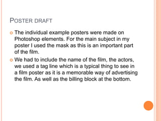POSTER DRAFT
 The individual example posters were made on
Photoshop elements. For the main subject in my
poster I used the mask as this is an important part
of the film.
 We had to include the name of the film, the actors,
we used a tag line which is a typical thing to see in
a film poster as it is a memorable way of advertising
the film. As well as the billing block at the bottom.
 