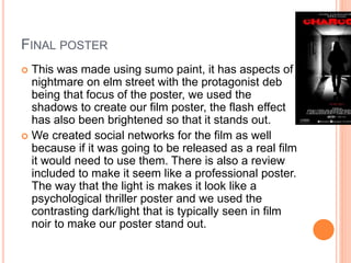 FINAL POSTER
 This was made using sumo paint, it has aspects of
nightmare on elm street with the protagonist deb
being that focus of the poster, we used the
shadows to create our film poster, the flash effect
has also been brightened so that it stands out.
 We created social networks for the film as well
because if it was going to be released as a real film
it would need to use them. There is also a review
included to make it seem like a professional poster.
The way that the light is makes it look like a
psychological thriller poster and we used the
contrasting dark/light that is typically seen in film
noir to make our poster stand out.
 