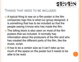 THINGS THAT NEED TO BE INCLUDED
 A typical thing to see on a film poster is the film
companies logo this is what our group designed, it
is something that has to be included so that the
people seeing it know who has made the film.
 The billing block is also seen on most of the film
posters that we included. It normally has
information about the producers of the film and who
has created the different parts of the film, like the
music, script.
 It has to be a certain size as it can’t take up too
much of the space on the poster but it needs to be
able to be read.
 