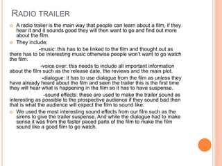 RADIO TRAILER
 A radio trailer is the main way that people can learn about a film, if they
hear it and it sounds good they will then want to go and find out more
about the film.
 They include;
-music: this has to be linked to the film and thought out as
there has to be interesting music otherwise people won’t want to go watch
the film.
-voice over: this needs to include all important information
about the film such as the release date, the reviews and the main plot.
-dialogue: it has to use dialogue from the film as unless they
have already heard about the film and seen the trailer this is the first time
they will hear what is happening in the film so it has to have suspense.
-sound effects: these are used to make the trailer sound as
interesting as possible to the prospective audience if they sound bad then
that is what the audience will expect the film to sound like.
 We used the most interesting sound effects from our film such as the
sirens to give the trailer suspense. And while the dialogue had to make
sense it was from the faster paced parts of the film to make the film
sound like a good film to go watch.
 