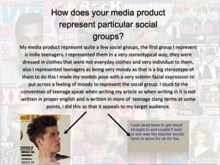 How does your media product
represent particular social
groups?
My media product represent quite a few social groups, the first group I represent
is indie teenagers. I represented them in a very stereotypical way, they were
dressed in clothes that were not everyday clothes and very individual to them,
also I represented teenagers as being very moody as that is a big stereotype of
them to do this I made my models pose with a very solemn facial expression to
put across a feeling of moody to represent the social group. I stuck to the
convention of teenage speak when writing my article as when writing in it is not
written in proper english and is written in more of teenage slang terms at some
points, i did this so that it appeals to my target audience.
 