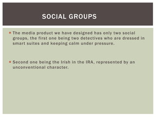  The media product we have designed has only two social
groups, the first one being two detectives who are dressed in
smart suites and keeping calm under pressure.
 Second one being the Irish in the IRA, represented by an
unconventional character.
SOCIAL GROUPS
 