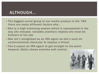 The biggest social group in our media product is the ‘IRA’
there are many different factors why…
She is a high achieving woman which is represented in the
way she dressed, valuable jewellery implies she must be
brilliant at her job.
She isn’t recognised as an IRA agent as she’s such an
unconventional character to impose a threat.
You’d expect an IRA agent to get straight to the point
however (Sally) shows extreme self control.
ALTHOUGH…
 