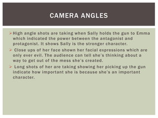 High angle shots are taking when Sally holds the gun to Emma
which indicated the power between the antagonist and
protagonist. It shows Sally is the stronger character.
 Close ups of her face shown her facial expressions which are
only ever evil. The audience can tell she’s thinking about a
way to get out of the mess she’s created.
 Long shots of her are taking showing her picking up the gun
indicate how important she is because she’s an important
character.
CAMERA ANGLES
 