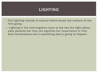 The lighting outside is natural which keeps the realism of the
film going.
 Lighting in the interrogation room is low key the light above
sally darkens her face yet signifies her importance in film.
Also foreshadows she’s something bad is going to happen.
LIGHTING
 