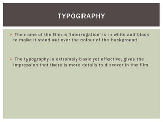  The name of the film is ‘Interrogation’ is in white and black
to make it stand out over the colour of the background.
 The typography is extremely basic yet effective, gives the
impression that there is more details to discover in the film.
TYPOGRAPHY
 