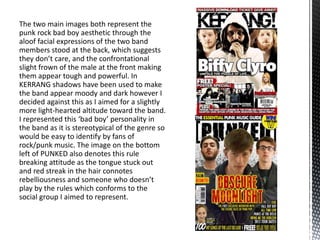 The two main images both represent the
punk rock bad boy aesthetic through the
aloof facial expressions of the two band
members stood at the back, which suggests
they don’t care, and the confrontational
slight frown of the male at the front making
them appear tough and powerful. In
KERRANG shadows have been used to make
the band appear moody and dark however I
decided against this as I aimed for a slightly
more light-hearted altitude toward the band.
I represented this ‘bad boy’ personality in
the band as it is stereotypical of the genre so
would be easy to identify by fans of
rock/punk music. The image on the bottom
left of PUNKED also denotes this rule
breaking attitude as the tongue stuck out
and red streak in the hair connotes
rebelliousness and someone who doesn’t
play by the rules which conforms to the
social group I aimed to represent.
 